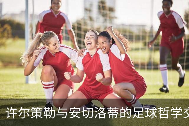 许尔策勒与安切洛蒂的足球哲学交流与个人成长